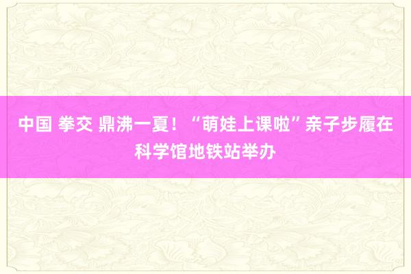 中国 拳交 鼎沸一夏！“萌娃上课啦”亲子步履在科学馆地铁站举办