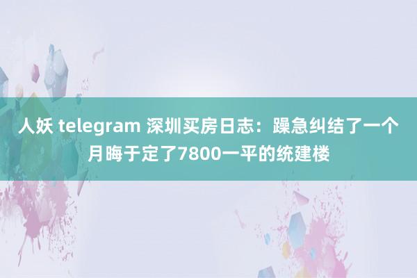 人妖 telegram 深圳买房日志：躁急纠结了一个月晦于定了7800一平的统建楼