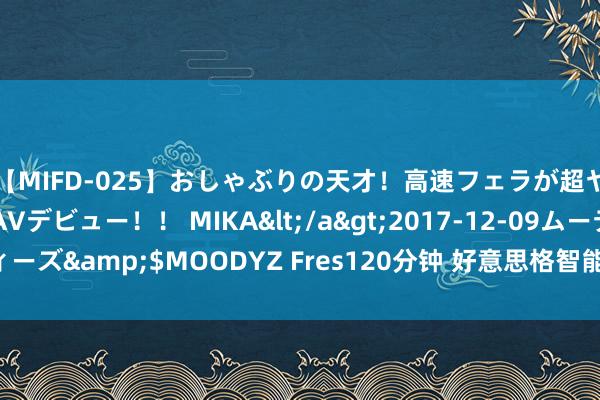 【MIFD-025】おしゃぶりの天才！高速フェラが超ヤバイ即尺黒ギャルAVデビュー！！ MIKA</a>2017-12-09ムーディーズ&$MOODYZ Fres120分钟 好意思格智能莳植子公司 含多项AI业务