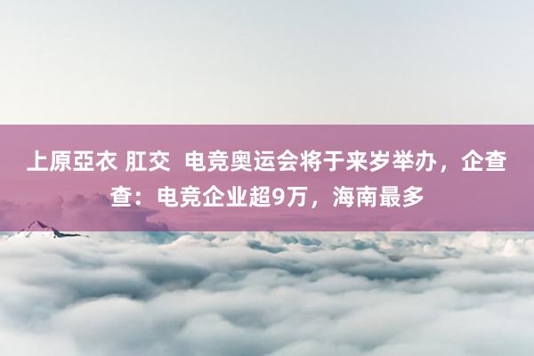 上原亞衣 肛交  电竞奥运会将于来岁举办，企查查：电竞企业超9万，海南最多