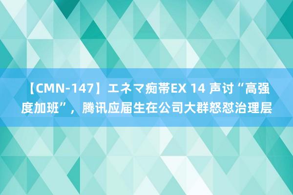 【CMN-147】エネマ痴帯EX 14 声讨“高强度加班”，腾讯应届生在公司大群怒怼治理层