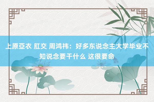 上原亞衣 肛交 周鸿祎：好多东说念主大学毕业不知说念要干什么 这很要命