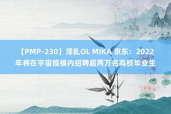 【PMP-230】淫乱OL MIKA 京东：2022年将在宇宙规模内招聘超两万名高校毕业生