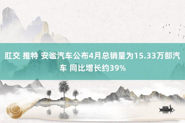 肛交 推特 安谧汽车公布4月总销量为15.33万部汽车 同比增长约39%