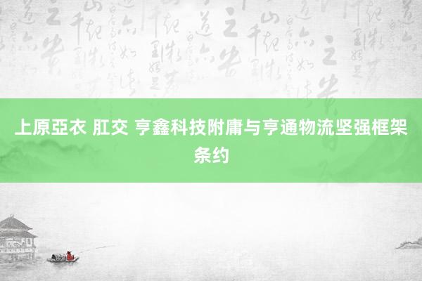 上原亞衣 肛交 亨鑫科技附庸与亨通物流坚强框架条约