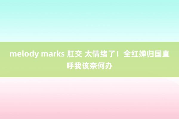 melody marks 肛交 太情绪了！全红婵归国直呼我该奈何办