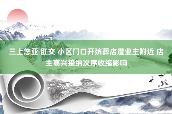 三上悠亚 肛交 小区门口开殡葬店遭业主附近 店主高兴接纳次序收缩影响