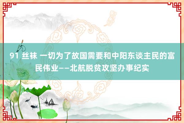 91 丝袜 一切为了故国需要和中阳东谈主民的富民伟业——北航脱贫攻坚办事纪实