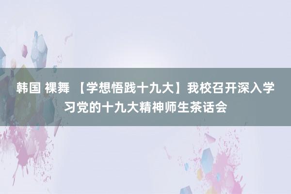 韩国 裸舞 【学想悟践十九大】我校召开深入学习党的十九大精神师生茶话会