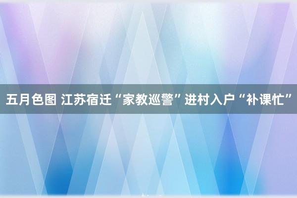 五月色图 江苏宿迁“家教巡警”进村入户“补课忙”