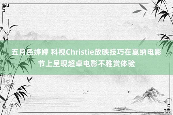 五月色婷婷 科视Christie放映技巧在戛纳电影节上呈现超卓电影不雅赏体验