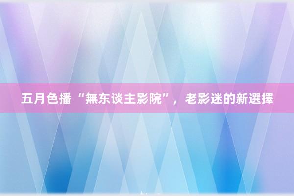 五月色播 “無东谈主影院”，老影迷的新選擇