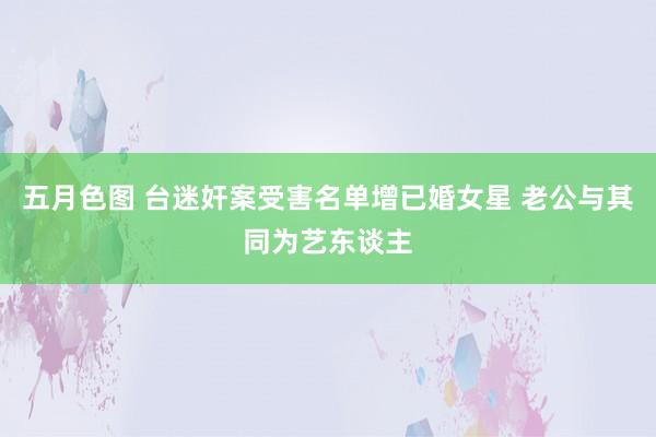 五月色图 台迷奸案受害名单增已婚女星 老公与其同为艺东谈主