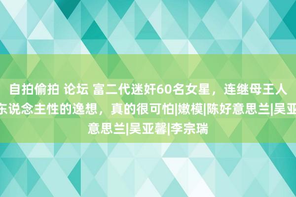 自拍偷拍 论坛 富二代迷奸60名女星，连继母王人不放过：东说念主性的逸想，真的很可怕|嫩模|陈好意思兰|吴亚馨|李宗瑞