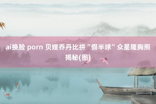 ai换脸 porn 贝嫂乔丹比拼“假半球”众星隆胸照揭秘(图)