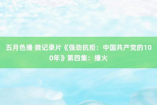 五月色播 微记录片《强劲抗拒：中国共产党的100年》第四集：播火