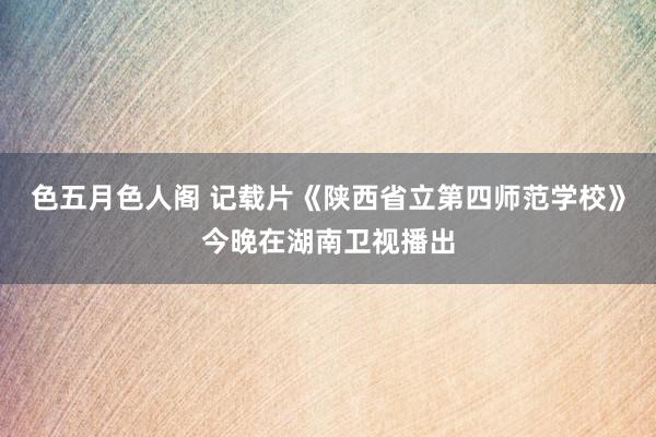 色五月色人阁 记载片《陕西省立第四师范学校》今晚在湖南卫视播出