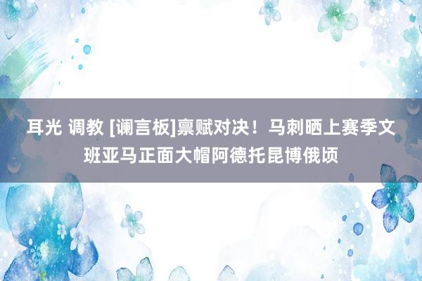 耳光 调教 [谰言板]禀赋对决！马刺晒上赛季文班亚马正面大帽阿德托昆博俄顷