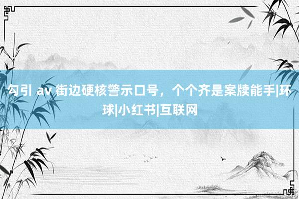 勾引 av 街边硬核警示口号，个个齐是案牍能手|环球|小红书|互联网