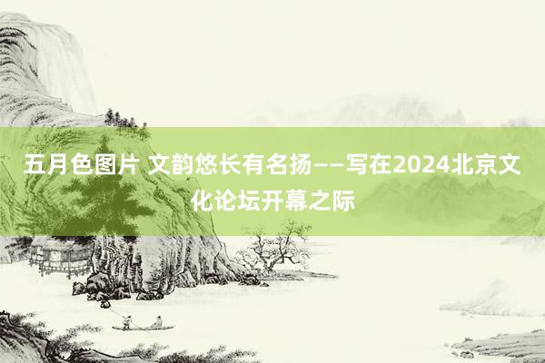 五月色图片 文韵悠长有名扬——写在2024北京文化论坛开幕之际