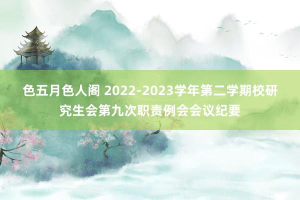 色五月色人阁 2022-2023学年第二学期校研究生会第九次职责例会会议纪要