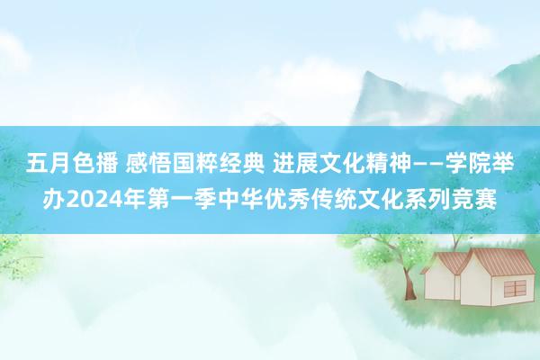 五月色播 感悟国粹经典 进展文化精神——学院举办2024年第一季中华优秀传统文化系列竞赛