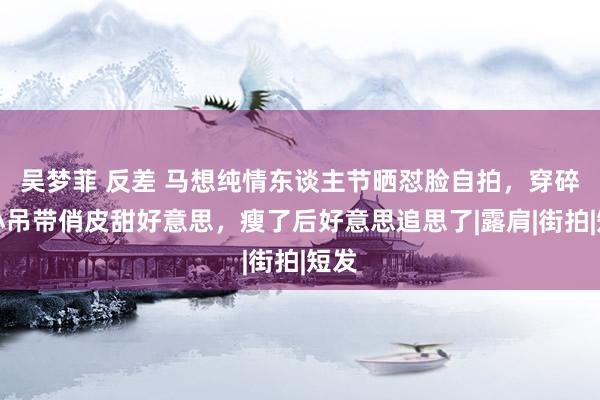 吴梦菲 反差 马想纯情东谈主节晒怼脸自拍，穿碎花小吊带俏皮甜好意思，瘦了后好意思追思了|露肩|街拍|短发