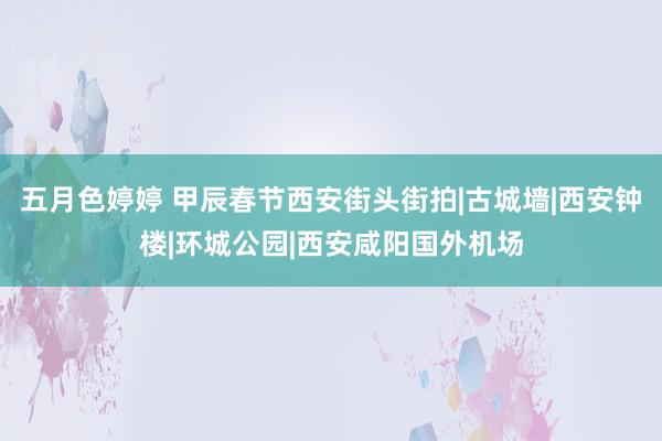 五月色婷婷 甲辰春节西安街头街拍|古城墙|西安钟楼|环城公园|西安咸阳国外机场