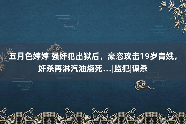 五月色婷婷 强奸犯出狱后，豪恣攻击19岁青娥，奸杀再淋汽油烧死…|监犯|谋杀