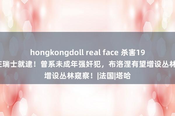 hongkongdoll real face 杀害19岁女学生的凶犯在瑞士就逮！曾系未成年强奸犯，布洛涅有望增设丛林窥察！|法国|塔哈