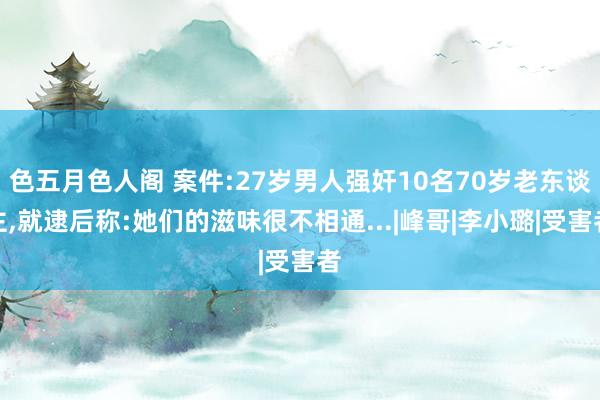 色五月色人阁 案件:27岁男人强奸10名70岁老东谈主,就逮后称:她们的滋味很不相通...|峰哥|李小璐|受害者