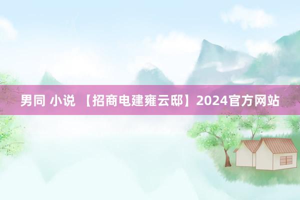 男同 小说 【招商电建雍云邸】2024官方网站