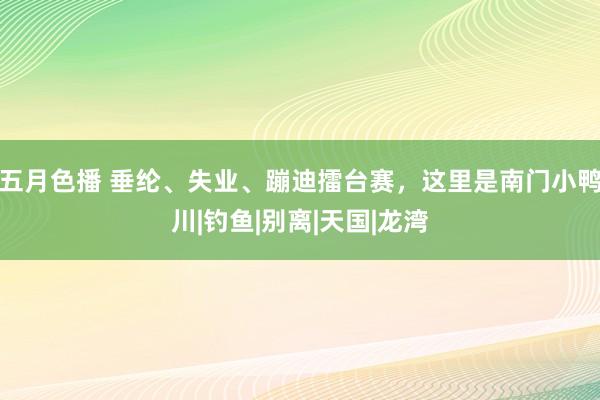 五月色播 垂纶、失业、蹦迪擂台赛，这里是南门小鸭川|钓鱼|别离|天国|龙湾