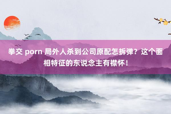 拳交 porn 局外人杀到公司原配怎拆弹？这个面相特征的东说念主有襟怀！